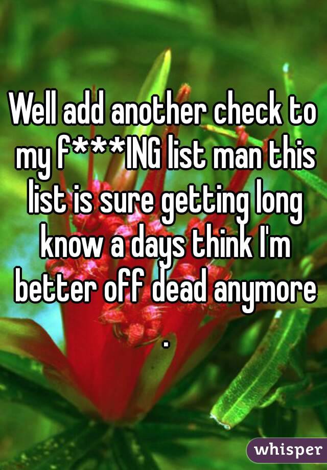 Well add another check to my f***ING list man this list is sure getting long know a days think I'm better off dead anymore .