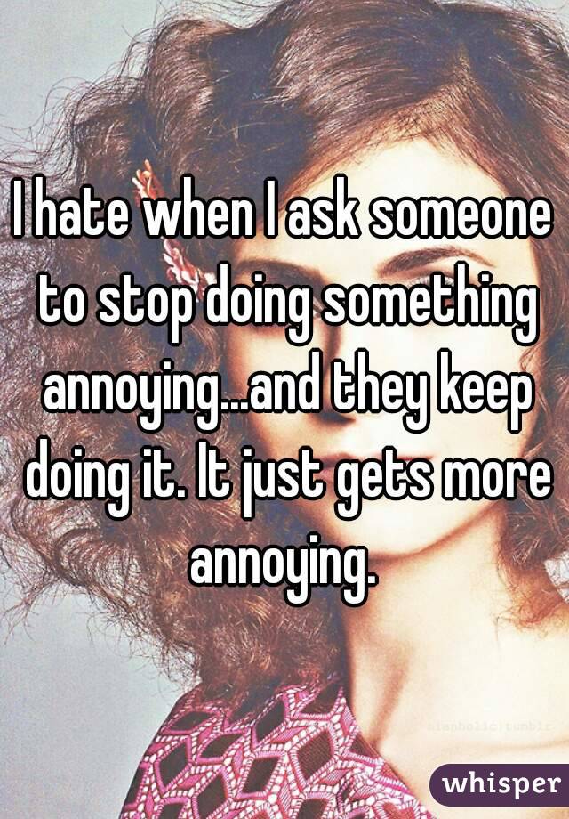 I hate when I ask someone to stop doing something annoying...and they keep doing it. It just gets more annoying. 