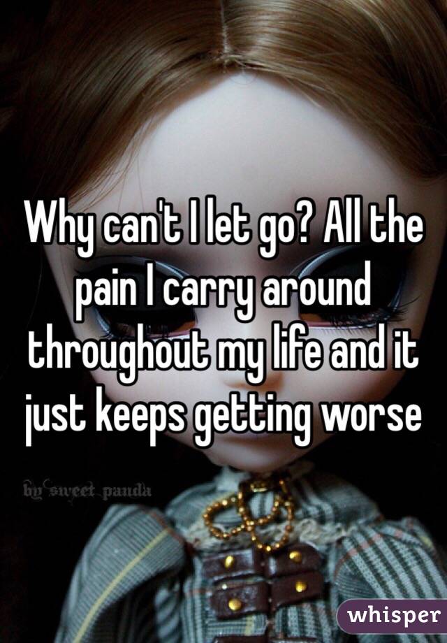 Why can't I let go? All the pain I carry around throughout my life and it just keeps getting worse