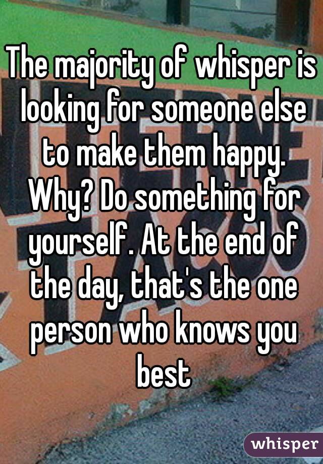 The majority of whisper is looking for someone else to make them happy. Why? Do something for yourself. At the end of the day, that's the one person who knows you best