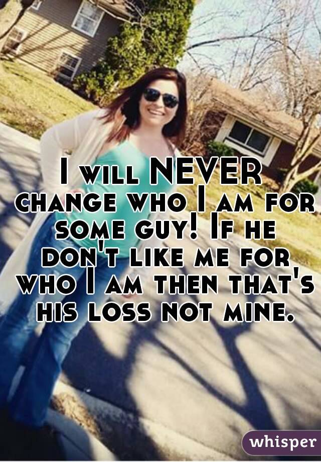 I will NEVER change who I am for some guy! If he don't like me for who I am then that's his loss not mine.