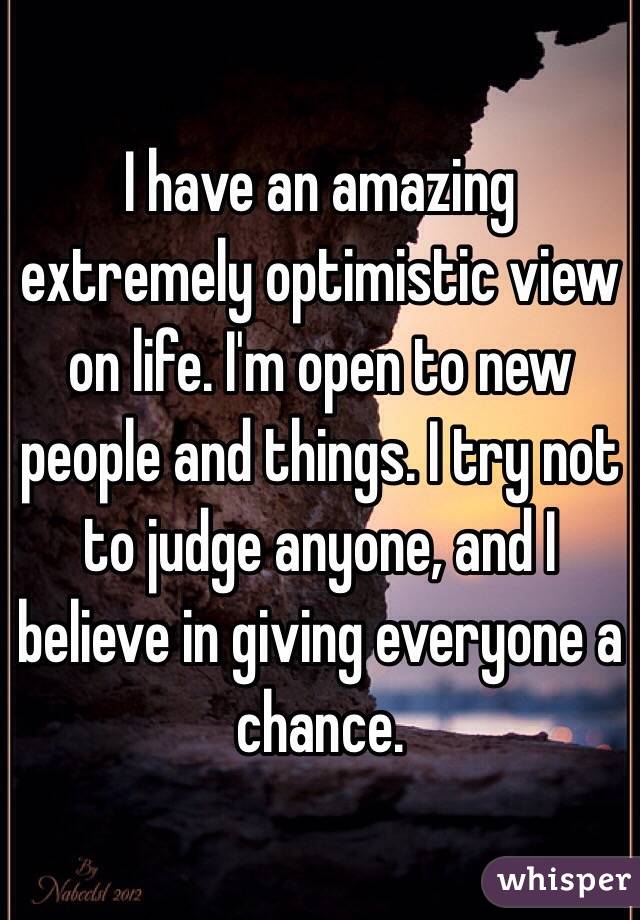 I have an amazing extremely optimistic view on life. I'm open to new people and things. I try not to judge anyone, and I believe in giving everyone a chance. 