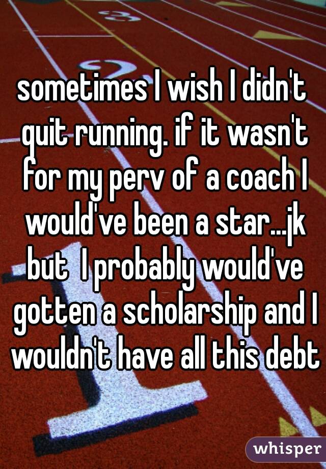 sometimes I wish I didn't quit running. if it wasn't for my perv of a coach I would've been a star...jk but  I probably would've gotten a scholarship and I wouldn't have all this debt