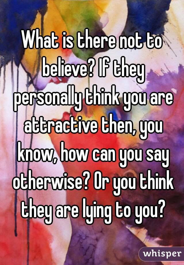 What is there not to believe? If they personally think you are attractive then, you know, how can you say otherwise? Or you think they are lying to you?