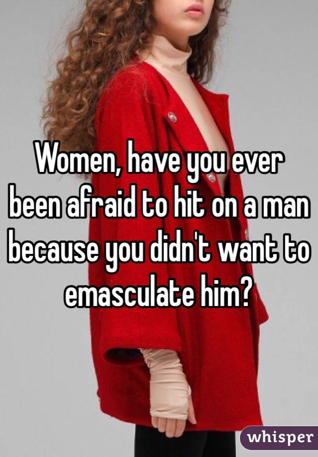 Women, have you ever been afraid to hit on a man because you didn't want to emasculate him?