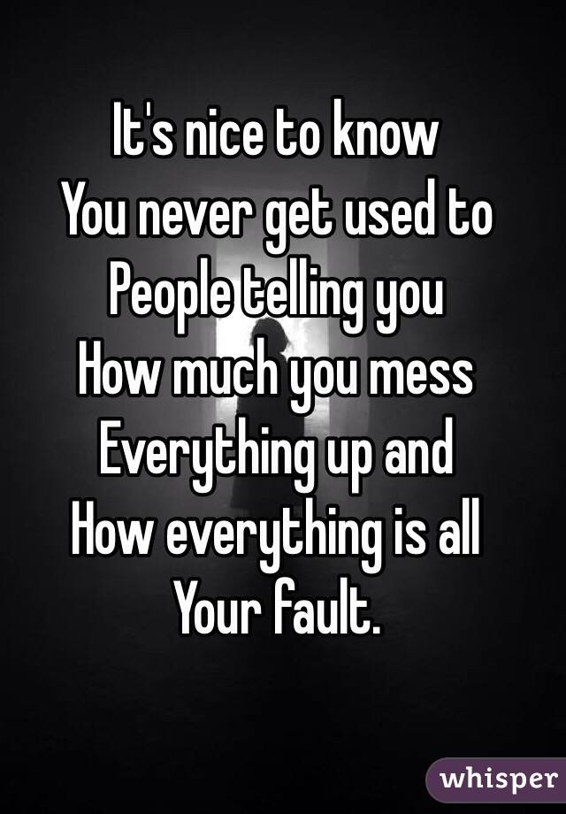 It's nice to know
You never get used to
People telling you
How much you mess
Everything up and 
How everything is all
Your fault. 