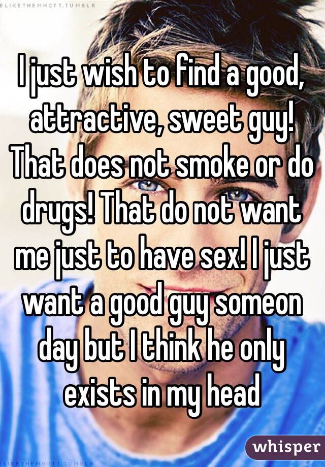 I just wish to find a good, attractive, sweet guy! That does not smoke or do drugs! That do not want me just to have sex! I just want a good guy someon day but I think he only exists in my head