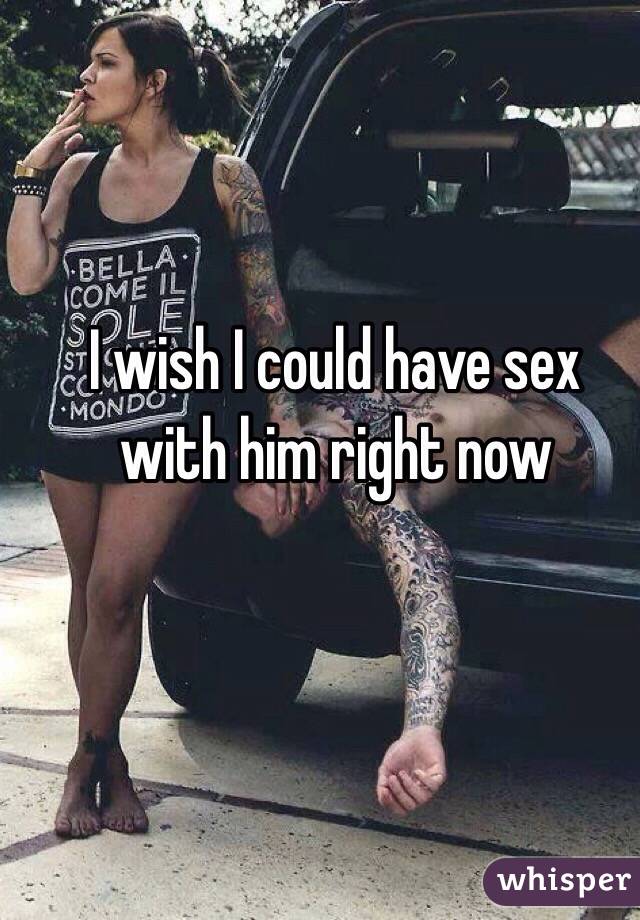 I wish I could have sex with him right now 