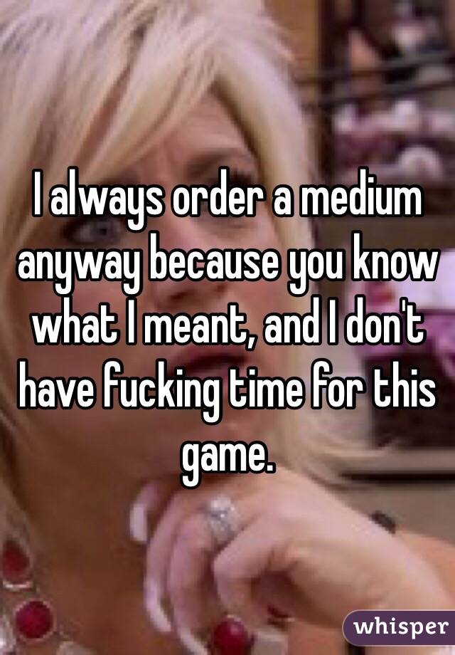 I always order a medium anyway because you know what I meant, and I don't have fucking time for this game. 