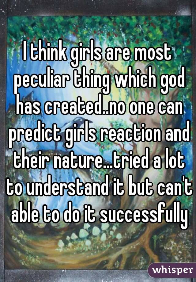 I think girls are most peculiar thing which god has created..no one can predict girls reaction and their nature...tried a lot to understand it but can't able to do it successfully