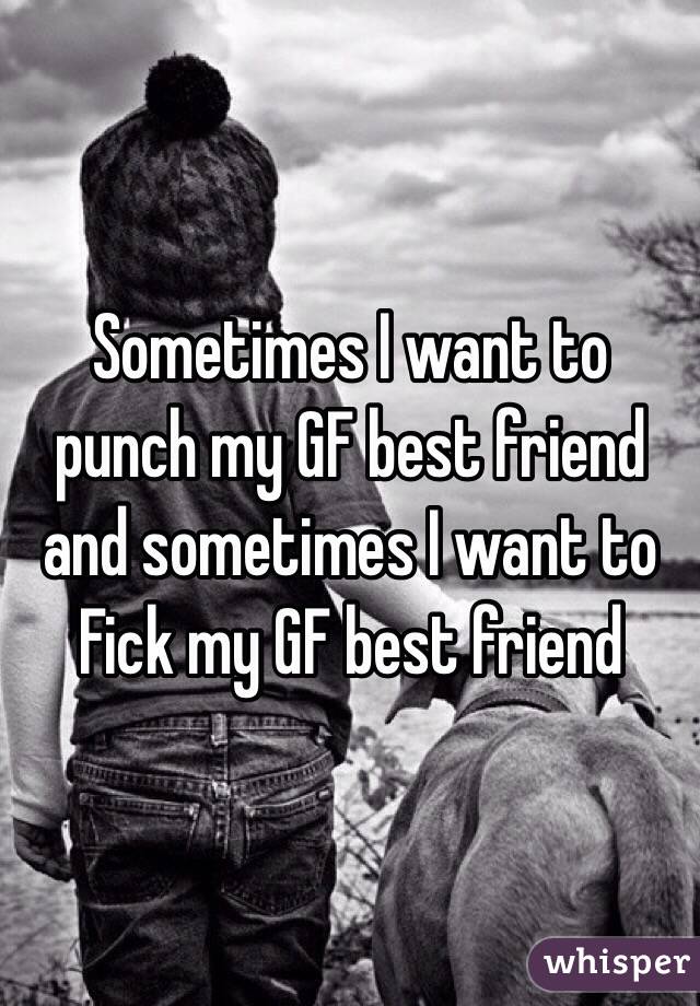 Sometimes I want to punch my GF best friend and sometimes I want to Fick my GF best friend 