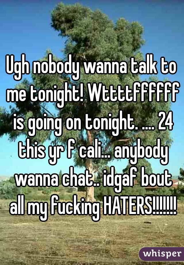 Ugh nobody wanna talk to me tonight! Wttttffffff is going on tonight. .... 24 this yr f cali... anybody wanna chat.. idgaf bout all my fucking HATERS!!!!!!!