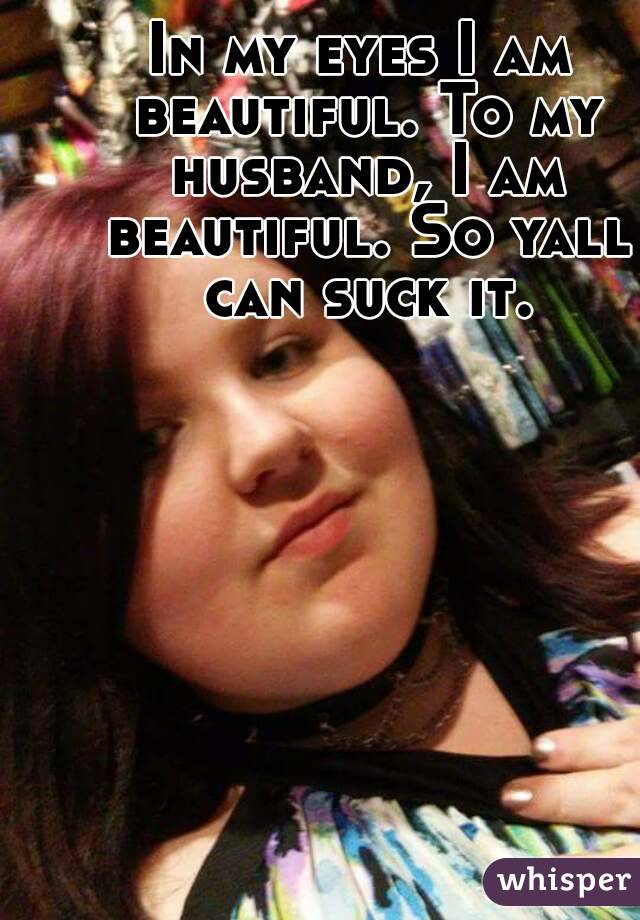 In my eyes I am beautiful. To my husband, I am beautiful. So yall can suck it.