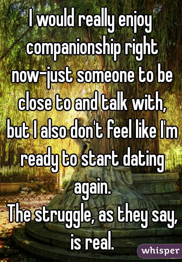 I would really enjoy companionship right now-just someone to be close to and talk with, but I also don't feel like I'm ready to start dating again.
 The struggle, as they say, is real.