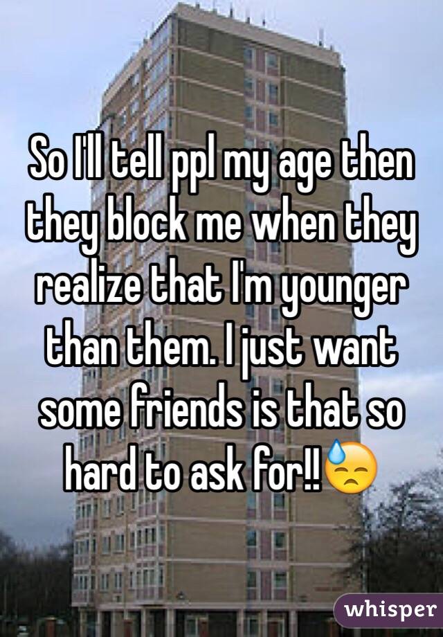 So I'll tell ppl my age then they block me when they realize that I'm younger than them. I just want some friends is that so hard to ask for!!😓