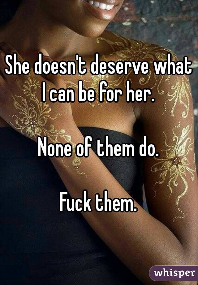 She doesn't deserve what I can be for her. 

None of them do.

Fuck them.