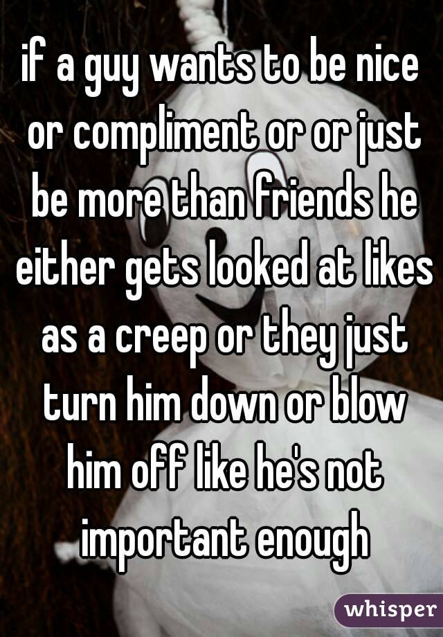 if a guy wants to be nice or compliment or or just be more than friends he either gets looked at likes as a creep or they just turn him down or blow him off like he's not important enough