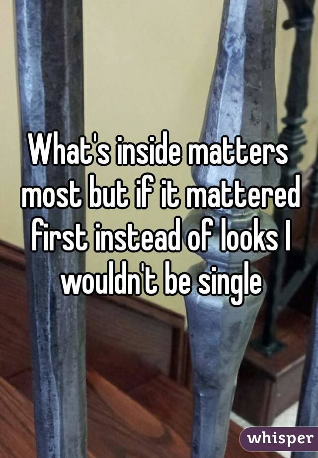 What's inside matters most but if it mattered first instead of looks I wouldn't be single