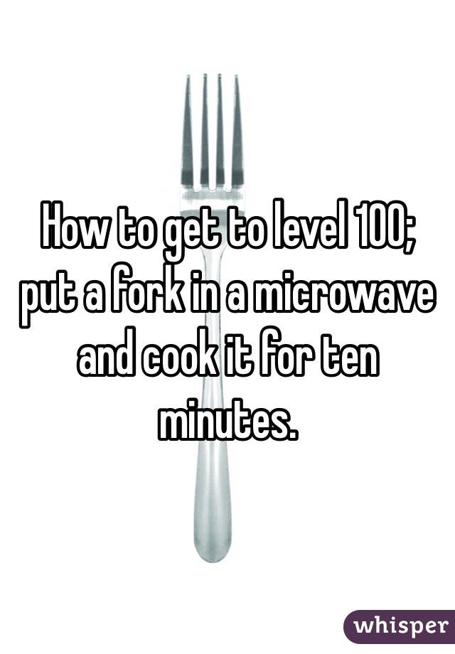 How to get to level 100; put a fork in a microwave and cook it for ten minutes. 