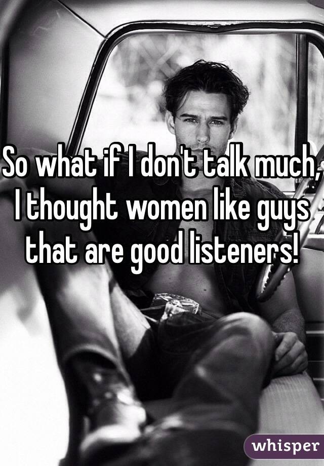 So what if I don't talk much, I thought women like guys that are good listeners!