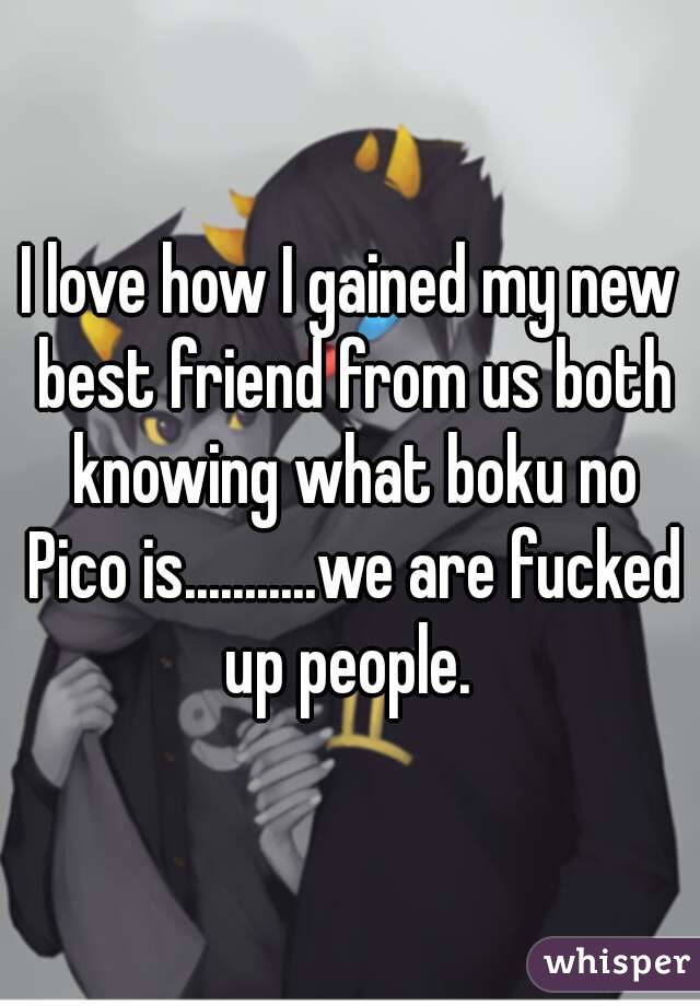 I love how I gained my new best friend from us both knowing what boku no Pico is...........we are fucked up people. 