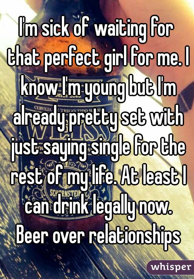 I'm sick of waiting for that perfect girl for me. I know I'm young but I'm already pretty set with just saying single for the rest of my life. At least I can drink legally now. Beer over relationships