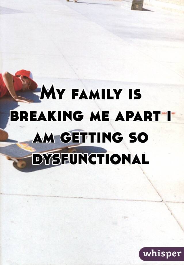 My family is breaking me apart i am getting so dysfunctional 