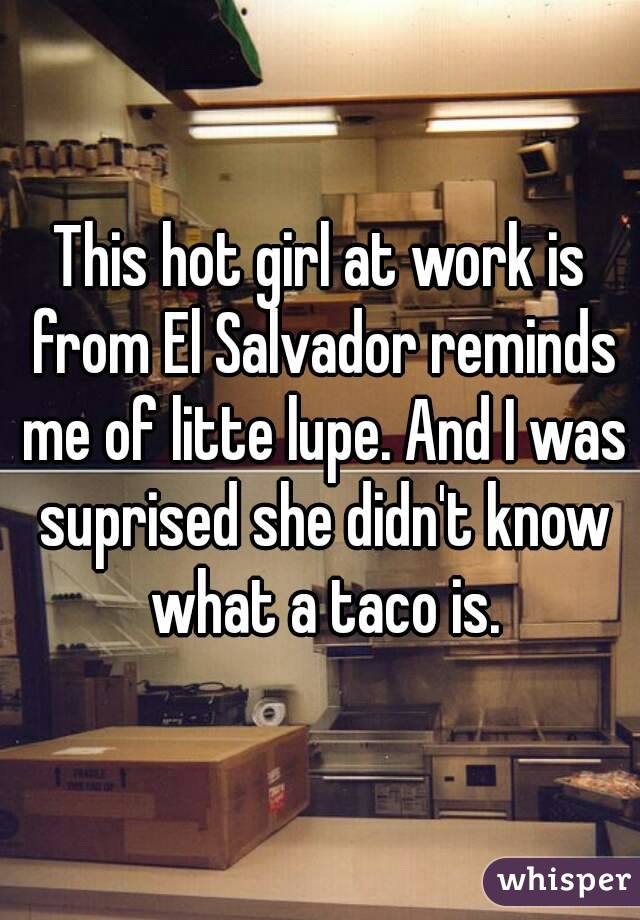 This hot girl at work is from El Salvador reminds me of litte lupe. And I was suprised she didn't know what a taco is.