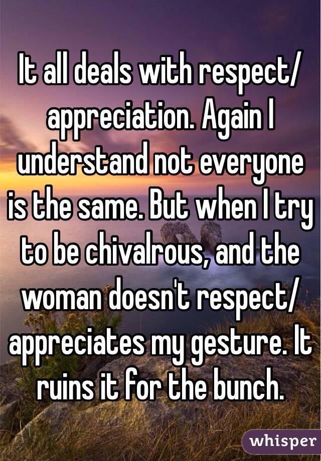 It all deals with respect/appreciation. Again I understand not everyone is the same. But when I try to be chivalrous, and the woman doesn't respect/appreciates my gesture. It ruins it for the bunch.