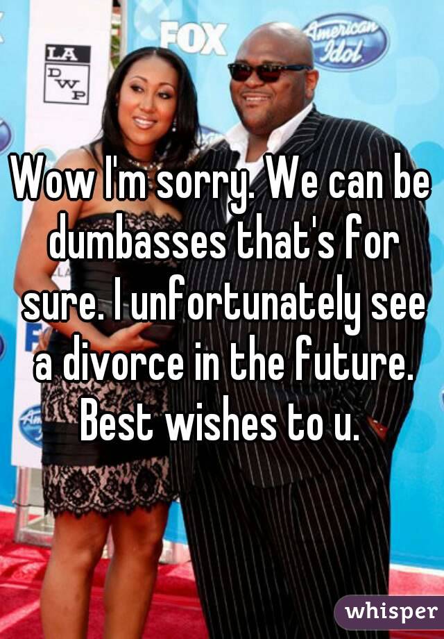 Wow I'm sorry. We can be dumbasses that's for sure. I unfortunately see a divorce in the future. Best wishes to u. 