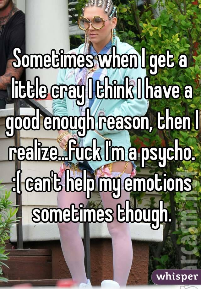 Sometimes when I get a little cray I think I have a good enough reason, then I realize...fuck I'm a psycho. :( can't help my emotions sometimes though.