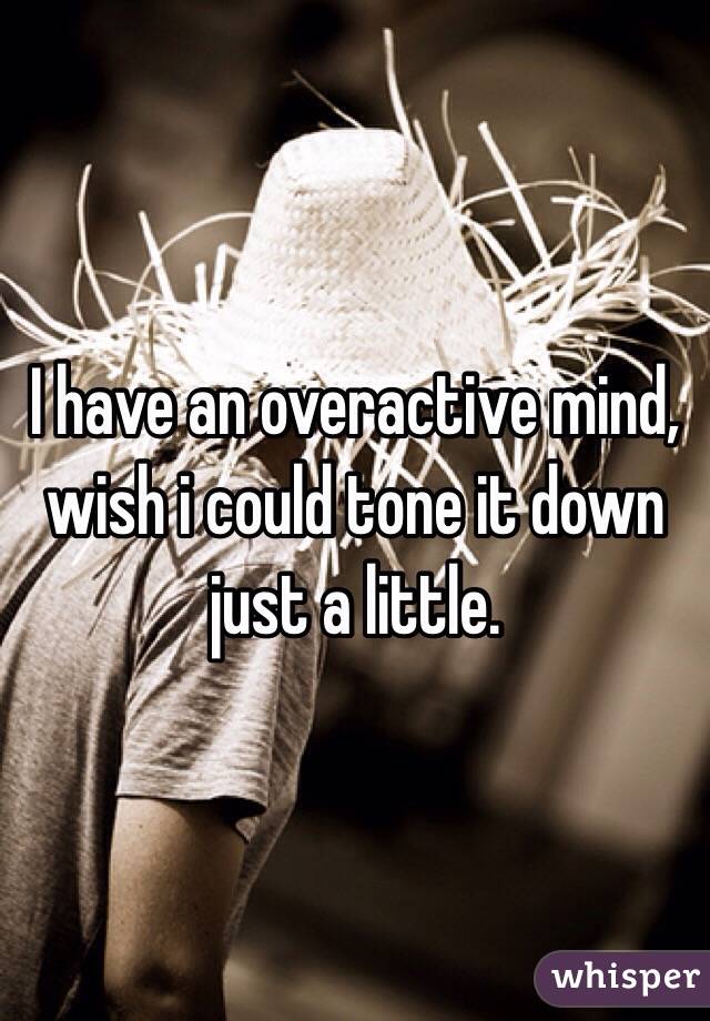I have an overactive mind, wish i could tone it down just a little.