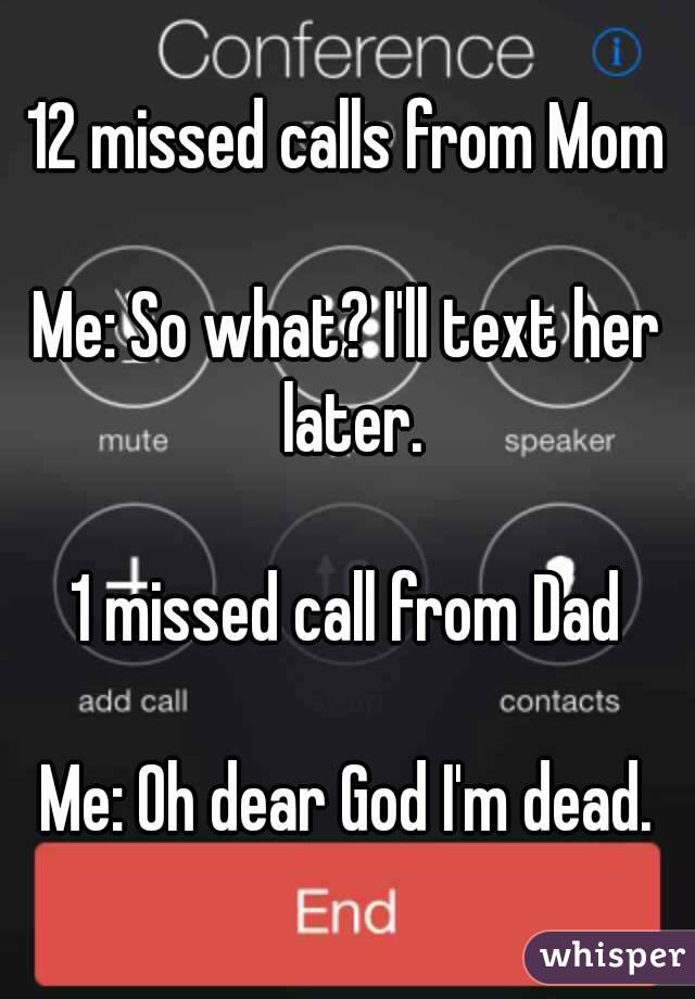 12 missed calls from Mom

Me: So what? I'll text her later.

1 missed call from Dad

Me: Oh dear God I'm dead.