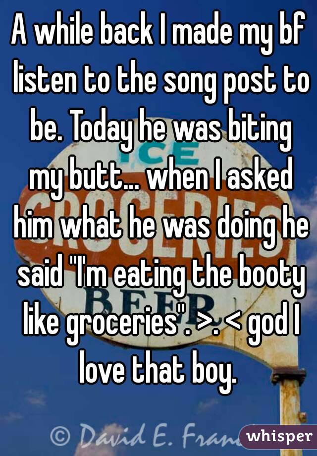 A while back I made my bf listen to the song post to be. Today he was biting my butt... when I asked him what he was doing he said "I'm eating the booty like groceries". >. < god I love that boy. 