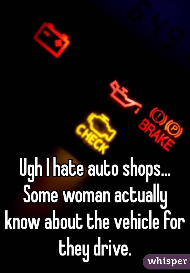Ugh I hate auto shops... Some woman actually know about the vehicle for they drive.