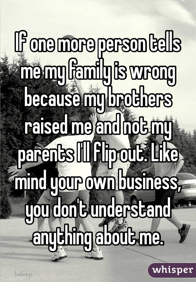 If one more person tells me my family is wrong because my brothers raised me and not my parents I'll flip out. Like mind your own business, you don't understand anything about me. 