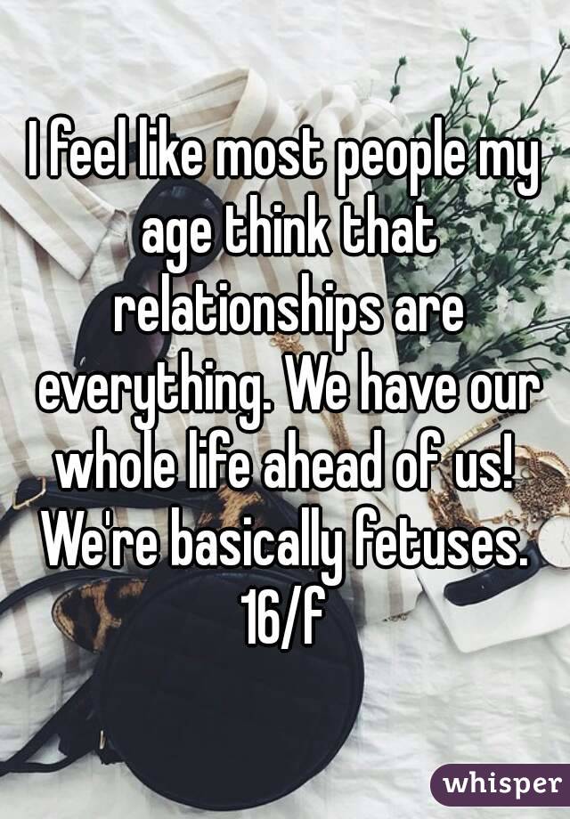 I feel like most people my age think that relationships are everything. We have our whole life ahead of us!  We're basically fetuses. 
16/f