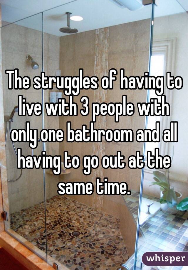 The struggles of having to live with 3 people with only one bathroom and all having to go out at the same time.