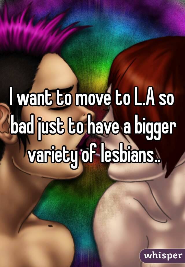 I want to move to L.A so bad just to have a bigger variety of lesbians..