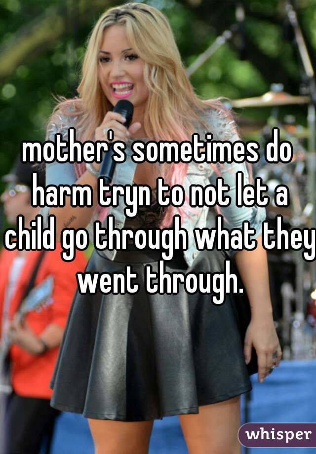 mother's sometimes do harm tryn to not let a child go through what they went through.