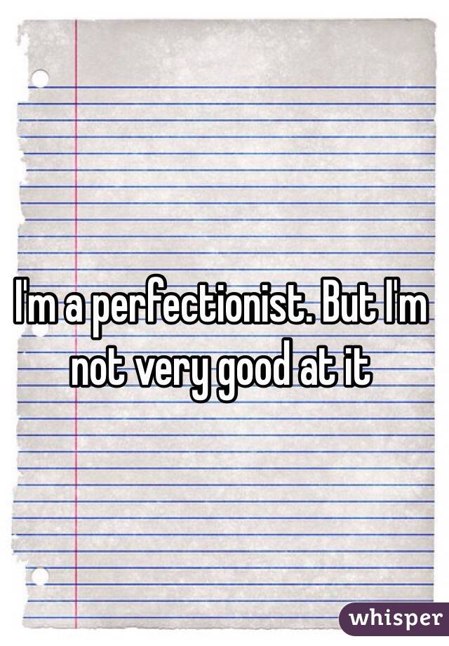 I'm a perfectionist. But I'm not very good at it