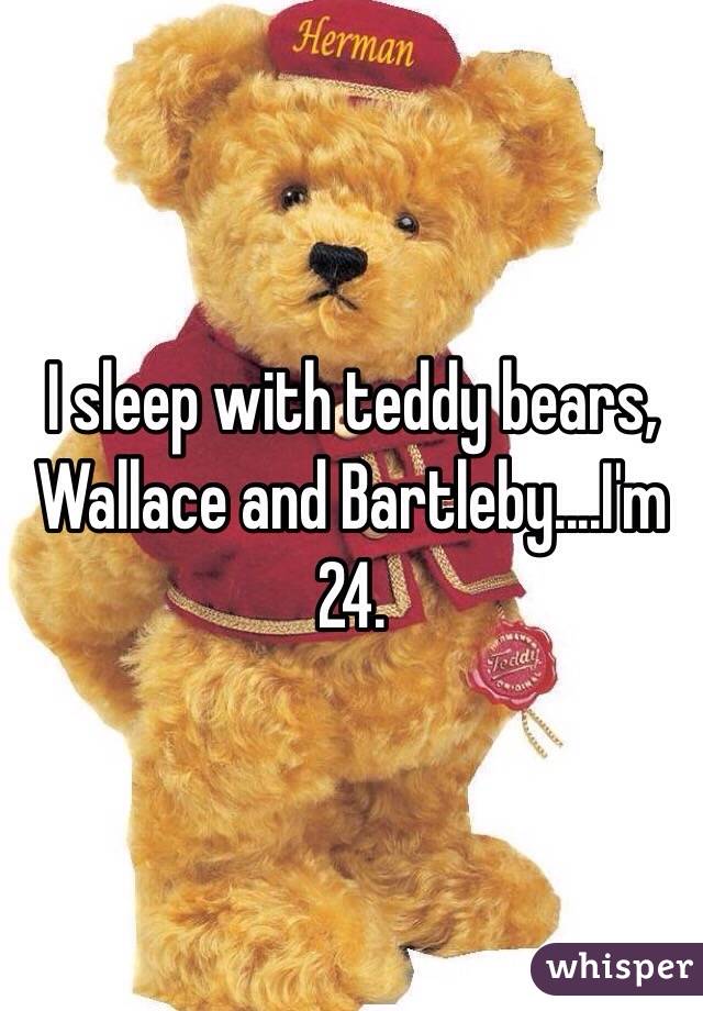I sleep with teddy bears, Wallace and Bartleby....I'm 24.