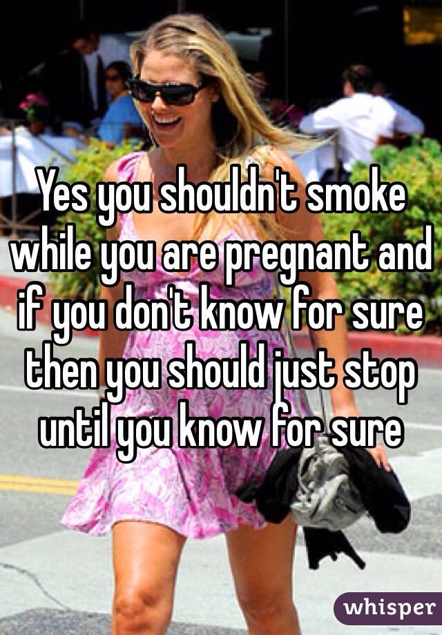 Yes you shouldn't smoke while you are pregnant and if you don't know for sure then you should just stop until you know for sure 