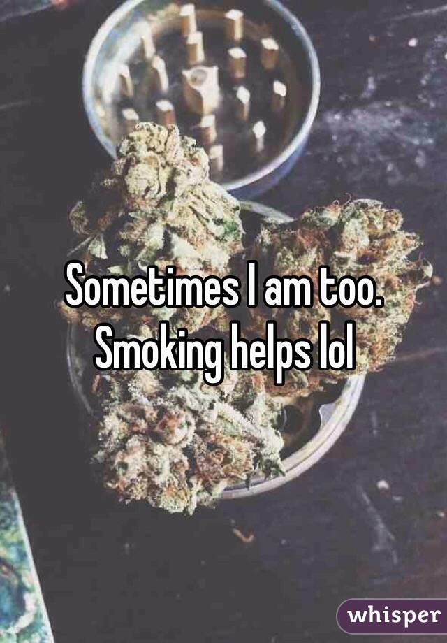 Sometimes I am too. Smoking helps lol