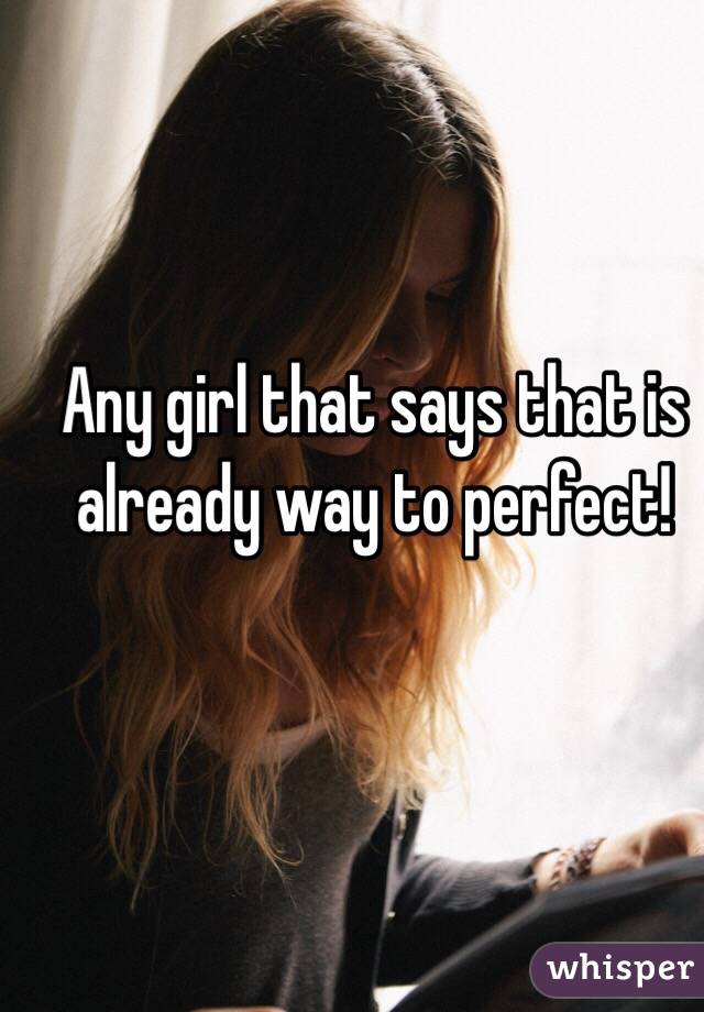 Any girl that says that is already way to perfect!