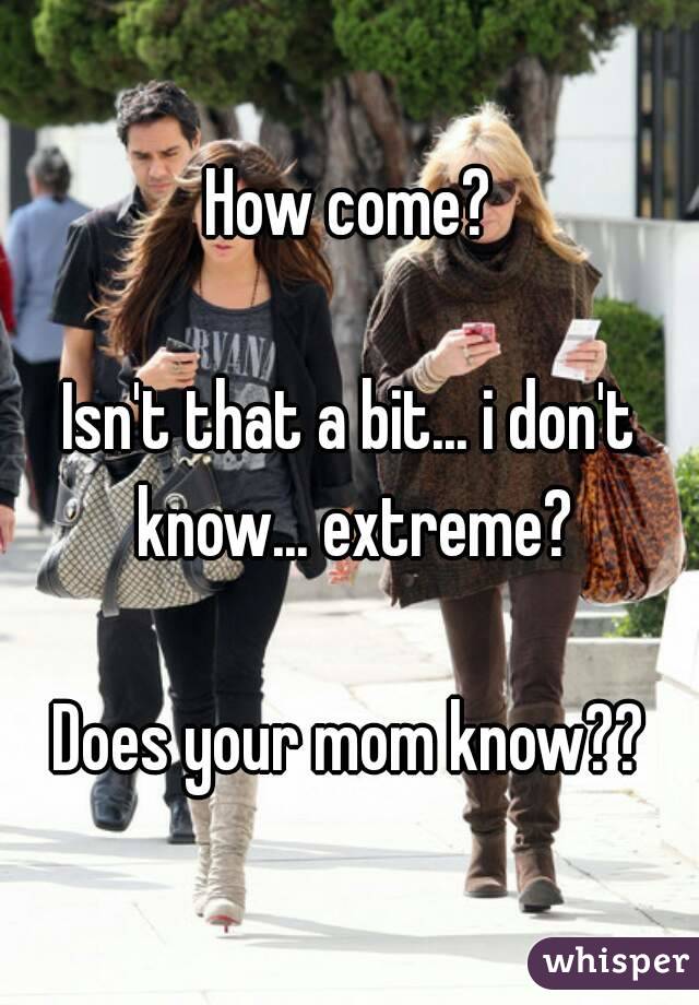 How come?

Isn't that a bit... i don't know... extreme?

Does your mom know??