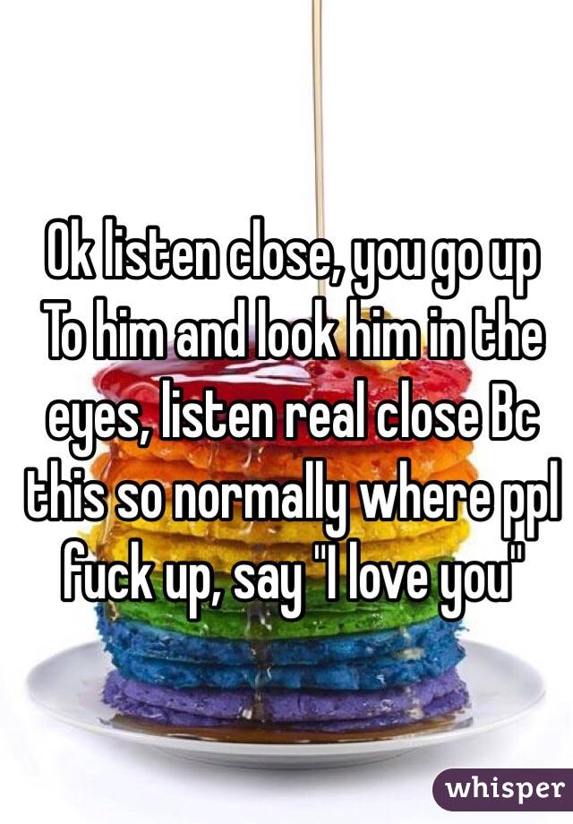 Ok listen close, you go up
To him and look him in the eyes, listen real close Bc this so normally where ppl fuck up, say "I love you" 