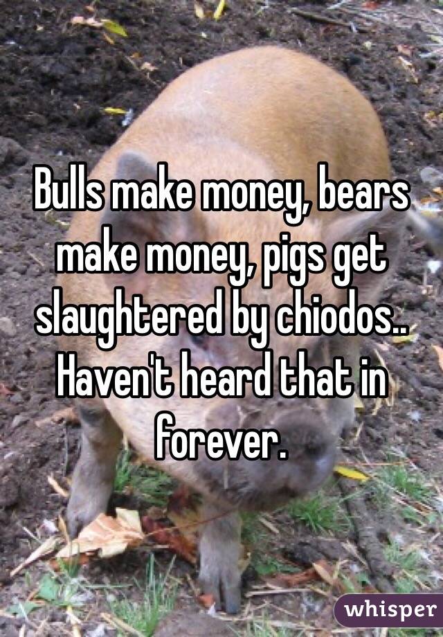 Bulls make money, bears make money, pigs get slaughtered by chiodos.. Haven't heard that in forever.