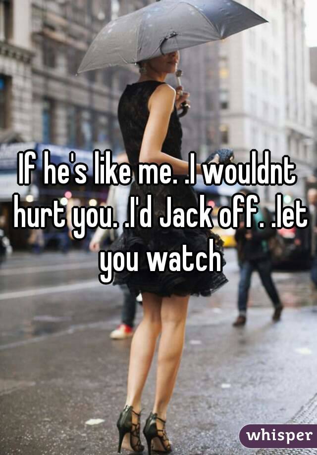 If he's like me. .I wouldnt hurt you. .I'd Jack off. .let you watch
