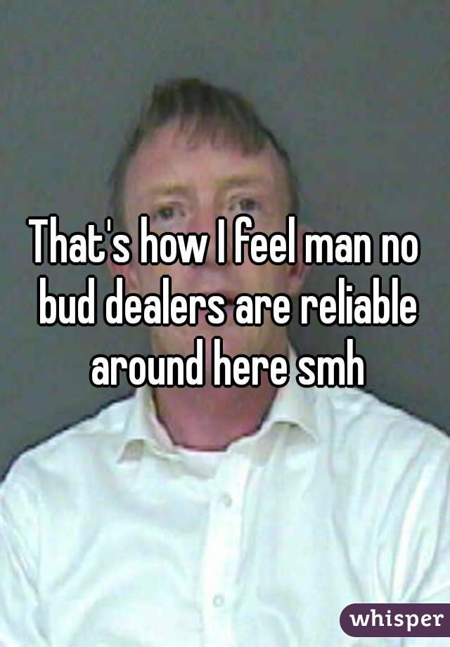 That's how I feel man no bud dealers are reliable around here smh